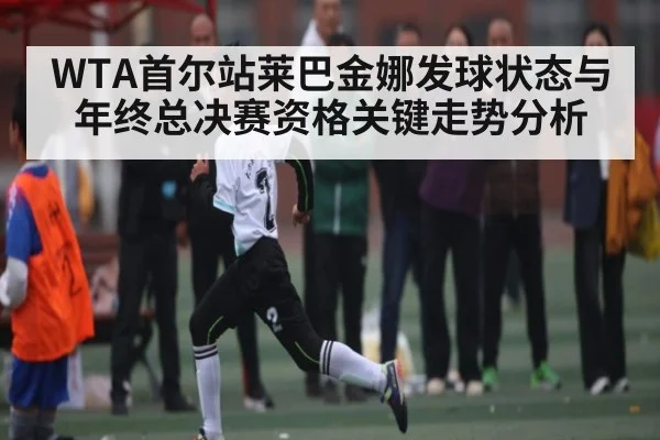 WTA首尔站莱巴金娜发球状态与年终总决赛资格关键走势分析