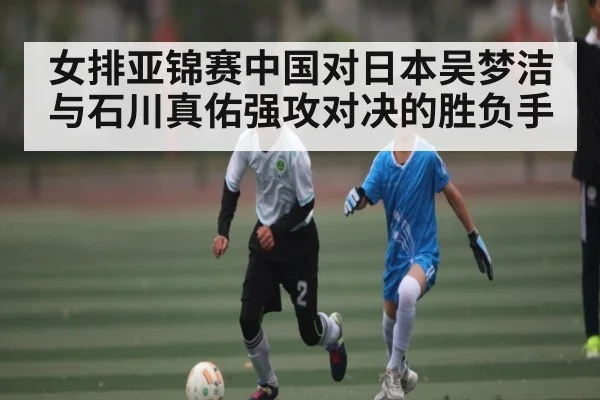 女排亚锦赛中国对日本吴梦洁与石川真佑强攻对决的胜负手