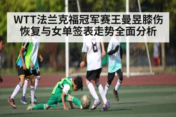 WTT法兰克福冠军赛王曼昱膝伤恢复与女单签表走势全面分析